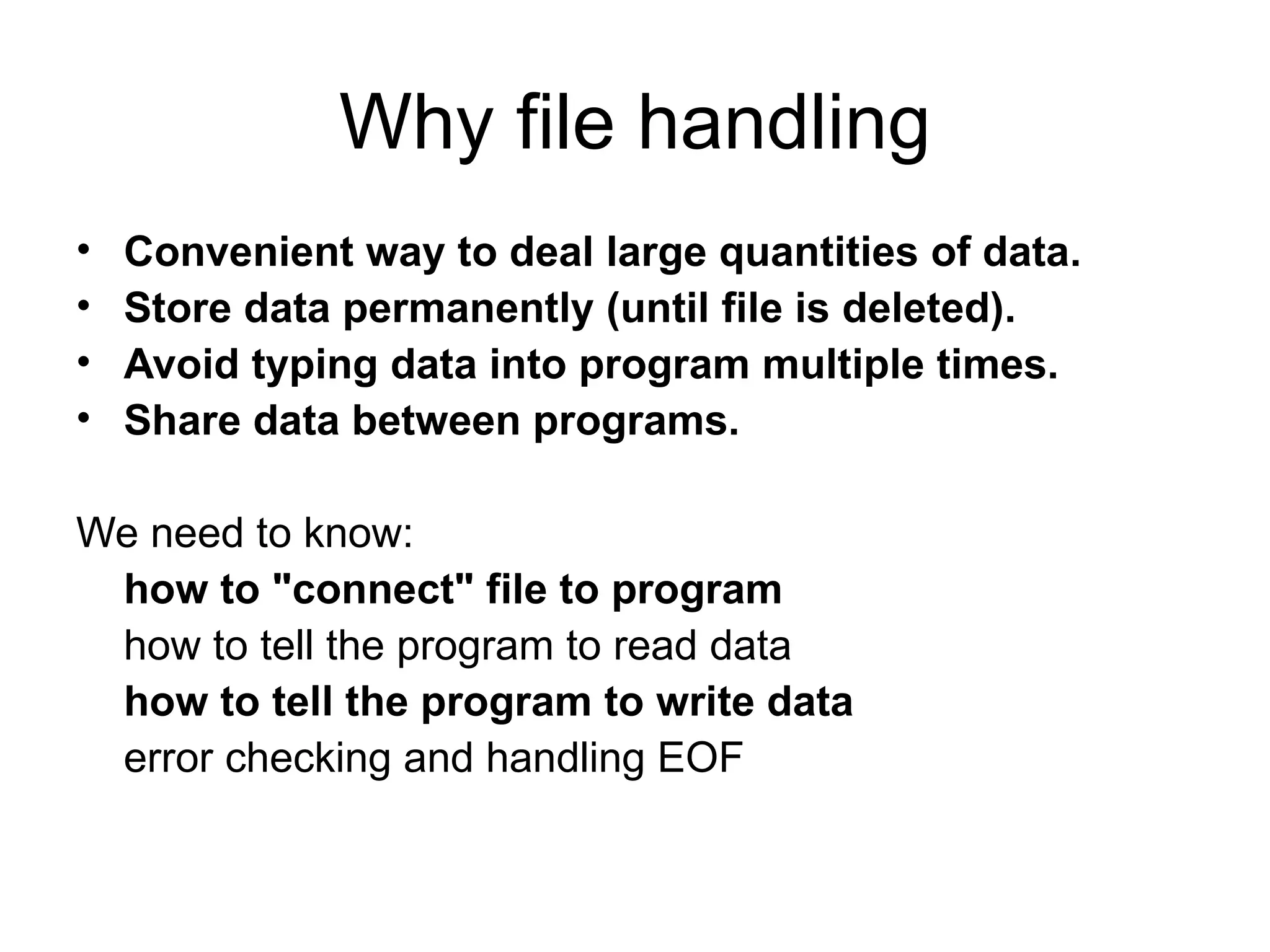 Why file handling
•   Convenient way to deal large quantities of data.
•   Store data permanently (until file is deleted).
•   Avoid typing data into program multiple times.
•   Share data between programs.

We need to know:
 how to "connect" file to program
 how to tell the program to read data
 how to tell the program to write data
 error checking and handling EOF
 
