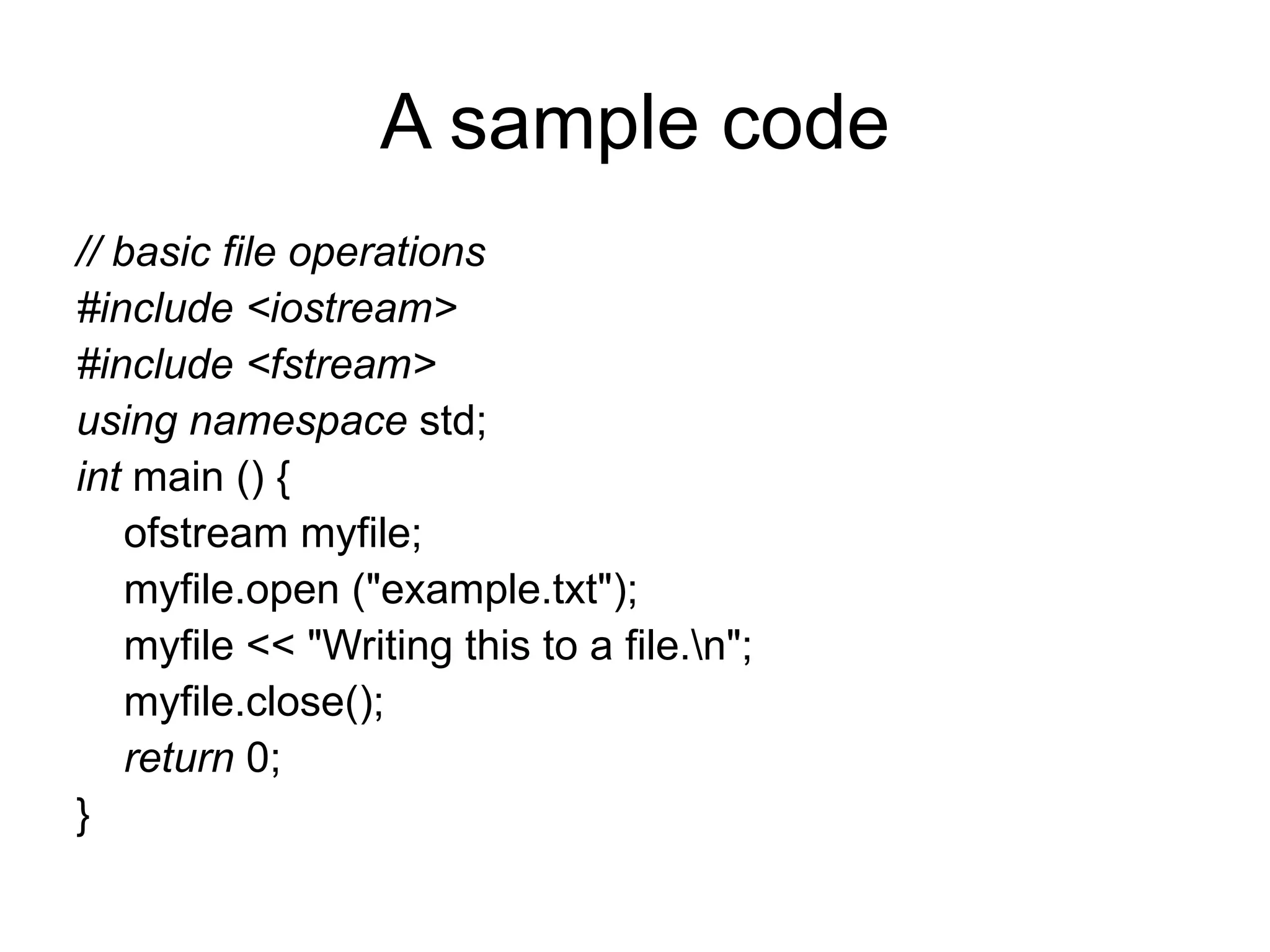 A sample code
// basic file operations
#include <iostream>
#include <fstream>
using namespace std;
int main () {
    ofstream myfile;
    myfile.open ("example.txt");
    myfile << "Writing this to a file.n";
    myfile.close();
    return 0;
}
 