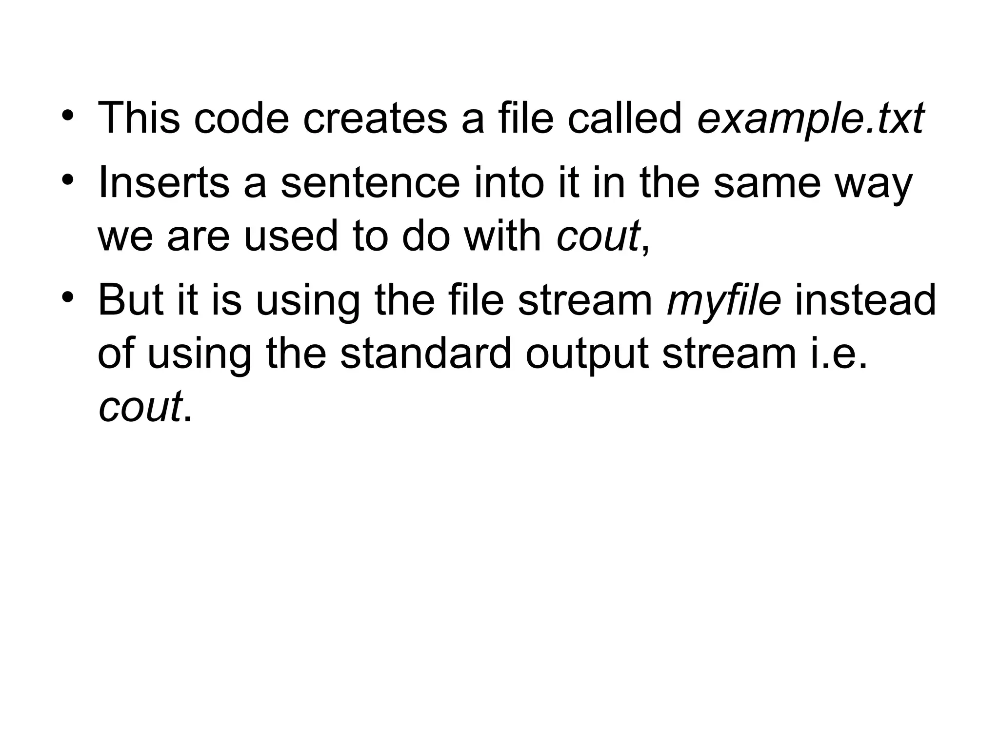 • This code creates a file called example.txt
• Inserts a sentence into it in the same way
  we are used to do with cout,
• But it is using the file stream myfile instead
  of using the standard output stream i.e.
  cout.
 