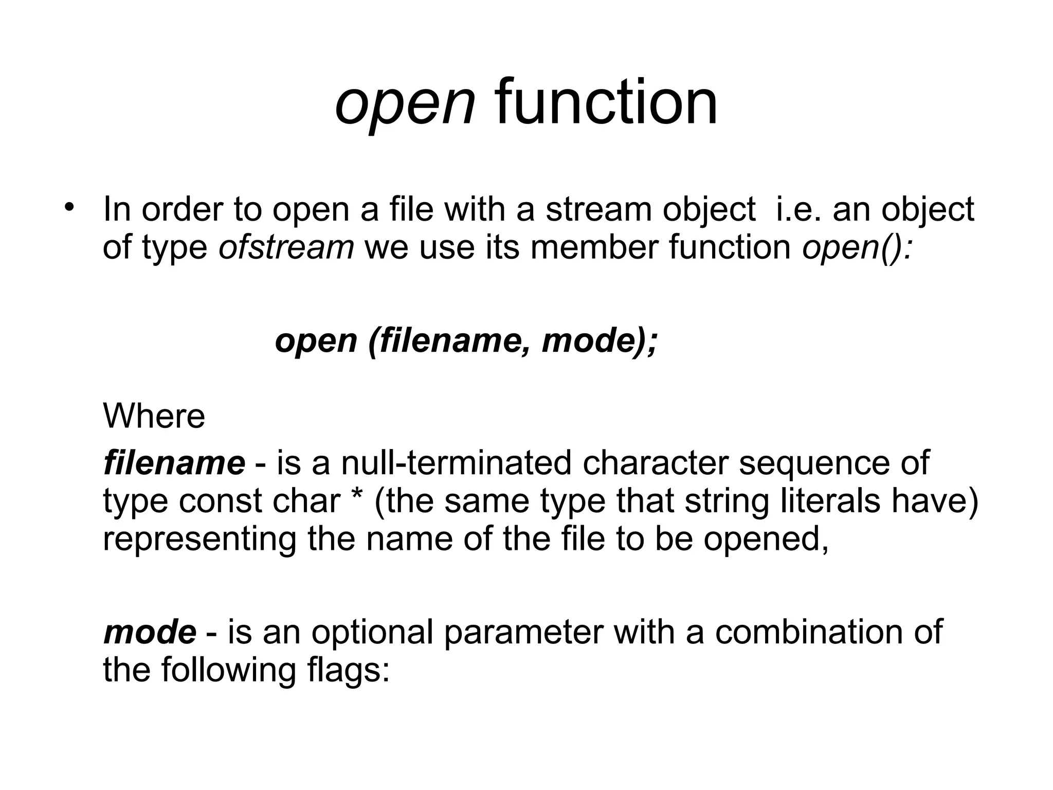 open function
• In order to open a file with a stream object i.e. an object
  of type ofstream we use its member function open():

              open (filename, mode);

  Where
  filename - is a null-terminated character sequence of
  type const char * (the same type that string literals have)
  representing the name of the file to be opened,

  mode - is an optional parameter with a combination of
  the following flags:
 