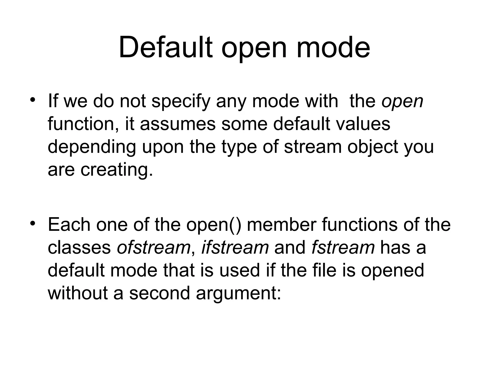 Default open mode
• If we do not specify any mode with the open
  function, it assumes some default values
  depending upon the type of stream object you
  are creating.

• Each one of the open() member functions of the
  classes ofstream, ifstream and fstream has a
  default mode that is used if the file is opened
  without a second argument:
 
