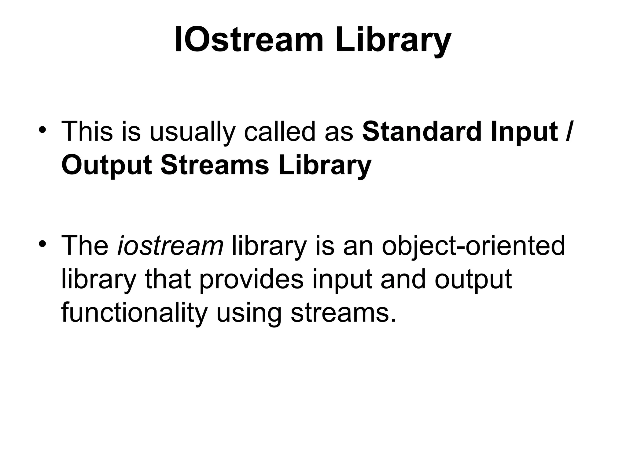 IOstream Library

• This is usually called as Standard Input /
  Output Streams Library

• The iostream library is an object-oriented
  library that provides input and output
  functionality using streams.
 