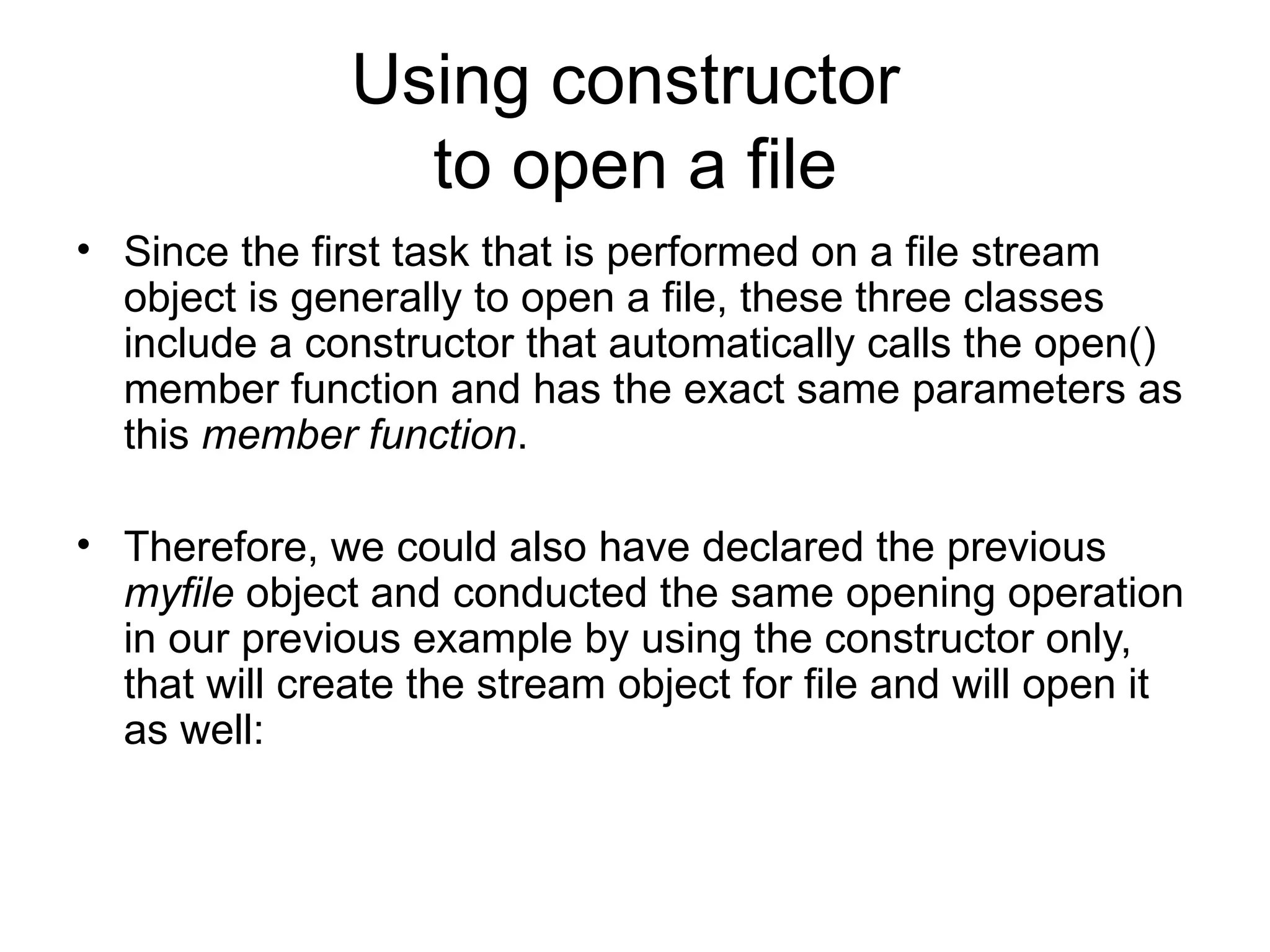 Using constructor
                 to open a file
• Since the first task that is performed on a file stream
  object is generally to open a file, these three classes
  include a constructor that automatically calls the open()
  member function and has the exact same parameters as
  this member function.

• Therefore, we could also have declared the previous
  myfile object and conducted the same opening operation
  in our previous example by using the constructor only,
  that will create the stream object for file and will open it
  as well:
 