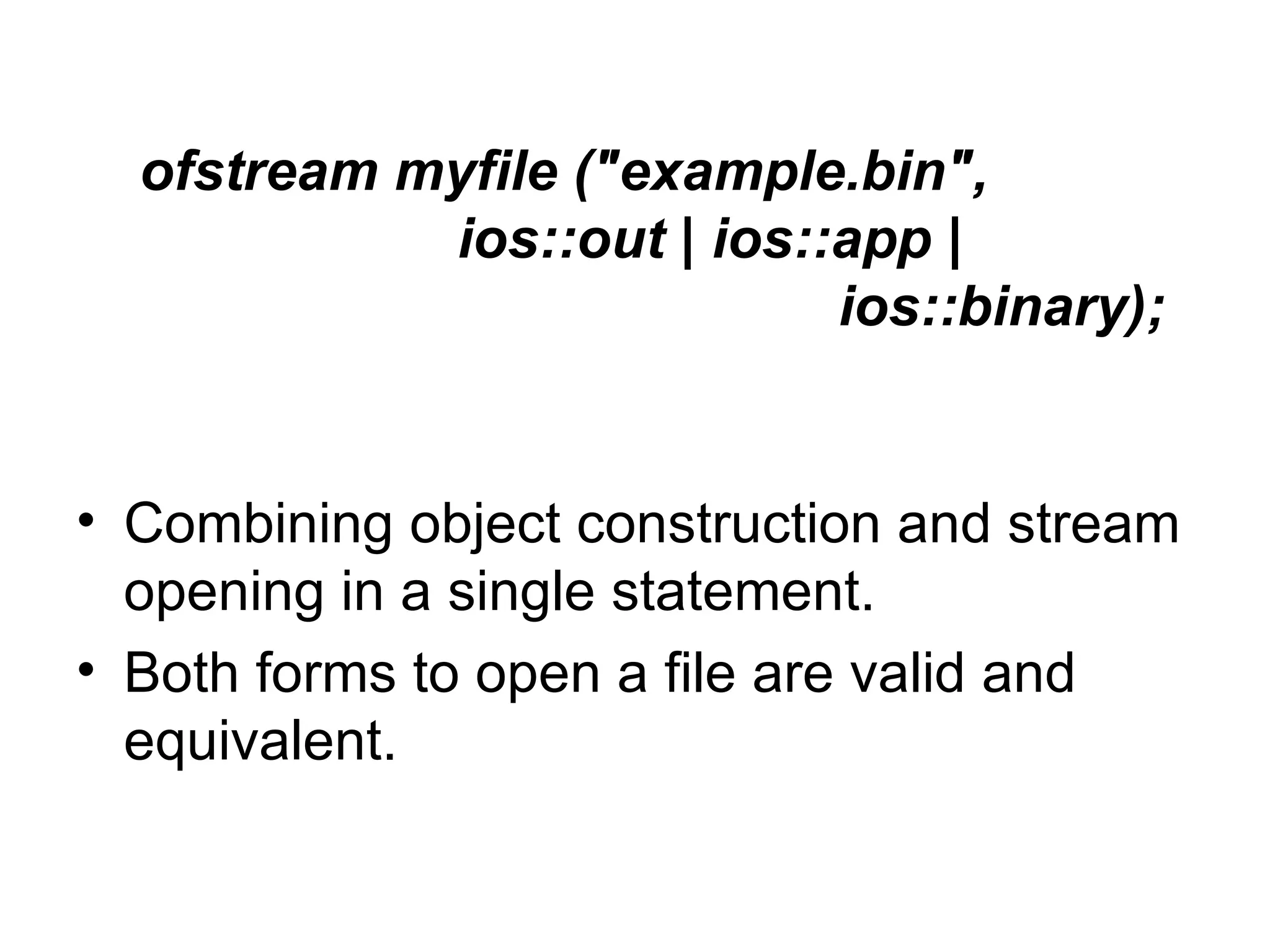ofstream myfile ("example.bin",
            ios::out | ios::app |
                            ios::binary);


• Combining object construction and stream
  opening in a single statement.
• Both forms to open a file are valid and
  equivalent.
 