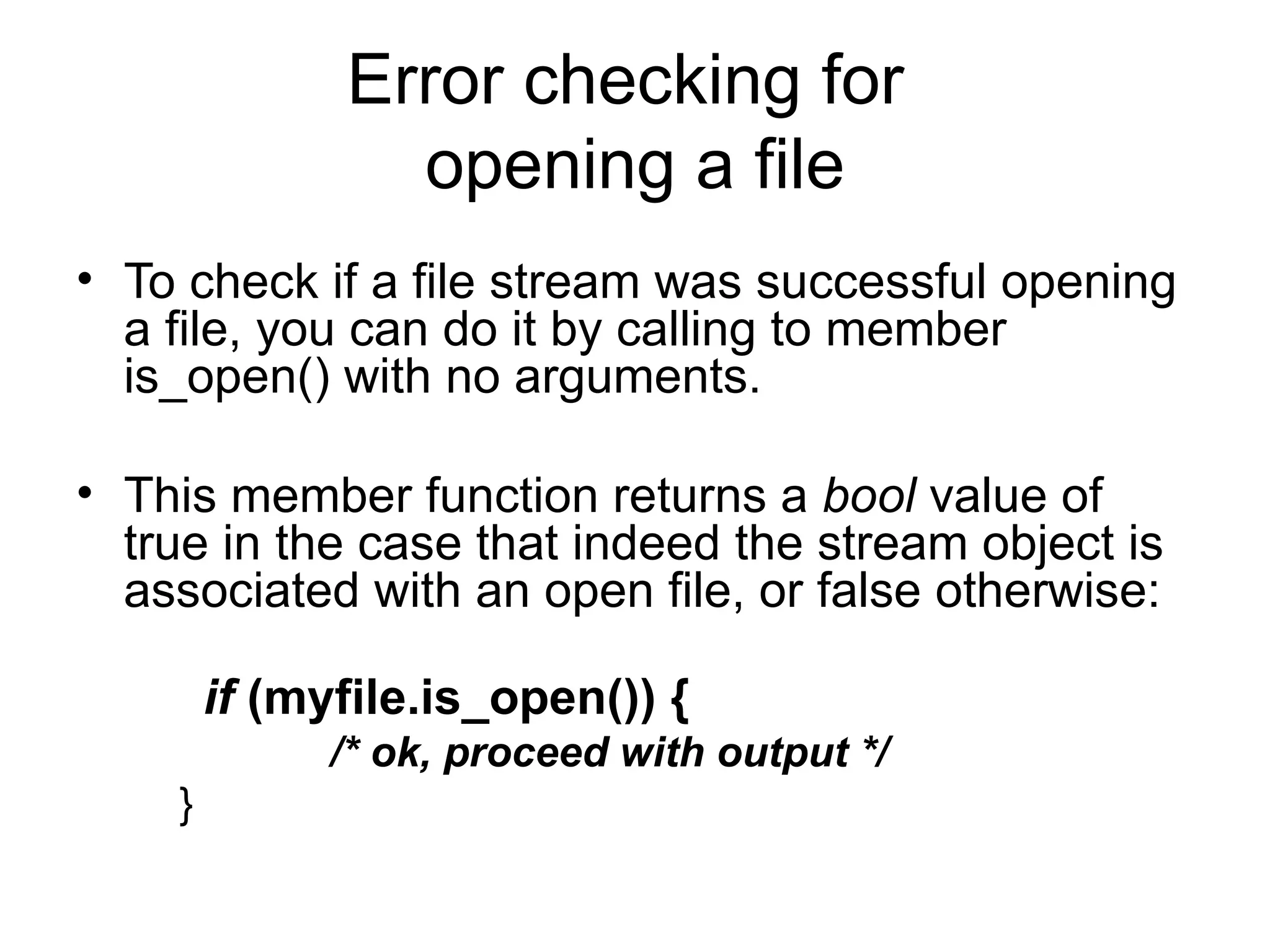 Error checking for
                opening a file
• To check if a file stream was successful opening
  a file, you can do it by calling to member
  is_open() with no arguments.

• This member function returns a bool value of
  true in the case that indeed the stream object is
  associated with an open file, or false otherwise:

        if (myfile.is_open()) {
              /* ok, proceed with output */
    }
 