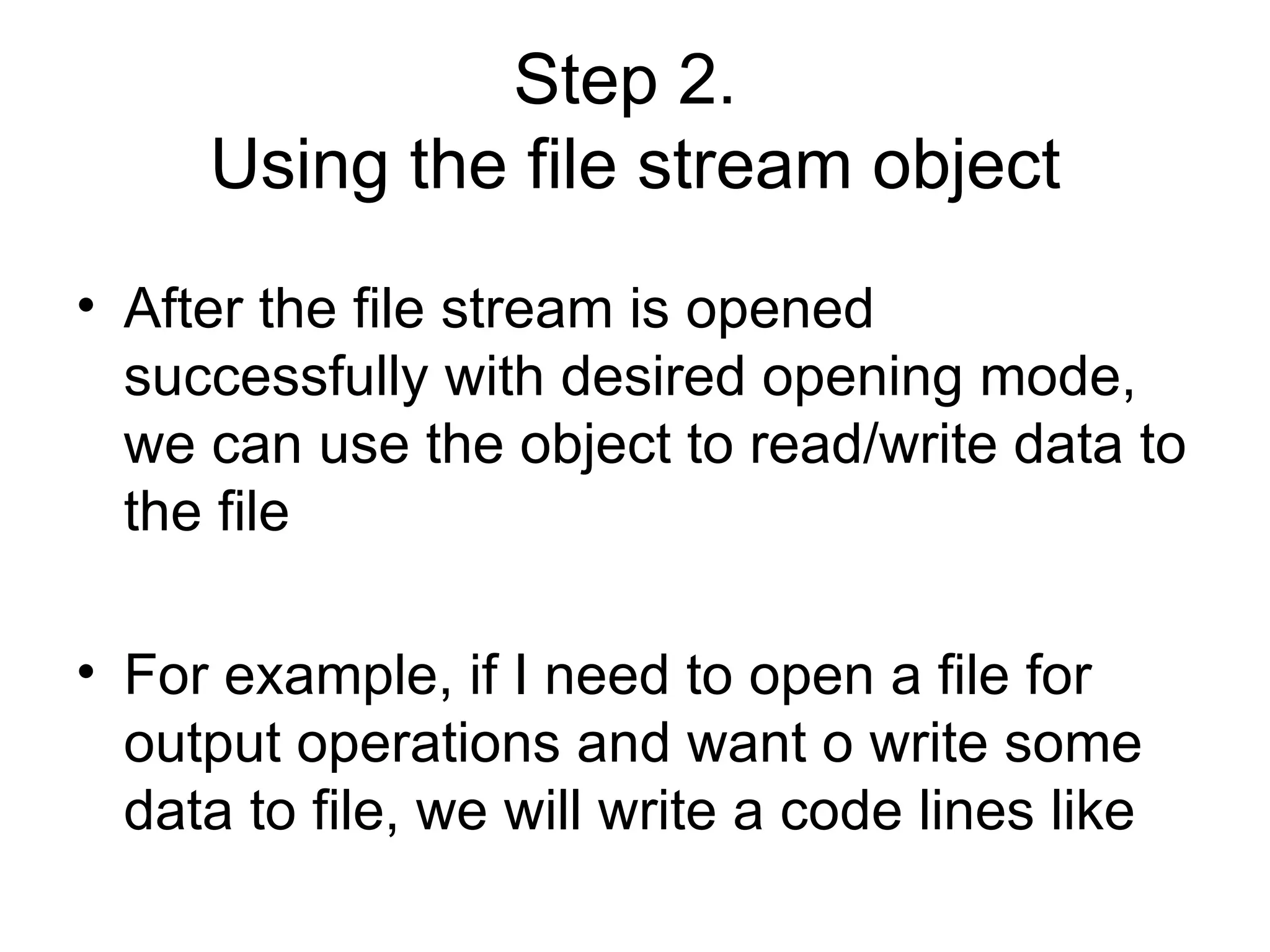 Step 2.
     Using the file stream object
• After the file stream is opened
  successfully with desired opening mode,
  we can use the object to read/write data to
  the file

• For example, if I need to open a file for
  output operations and want o write some
  data to file, we will write a code lines like
 