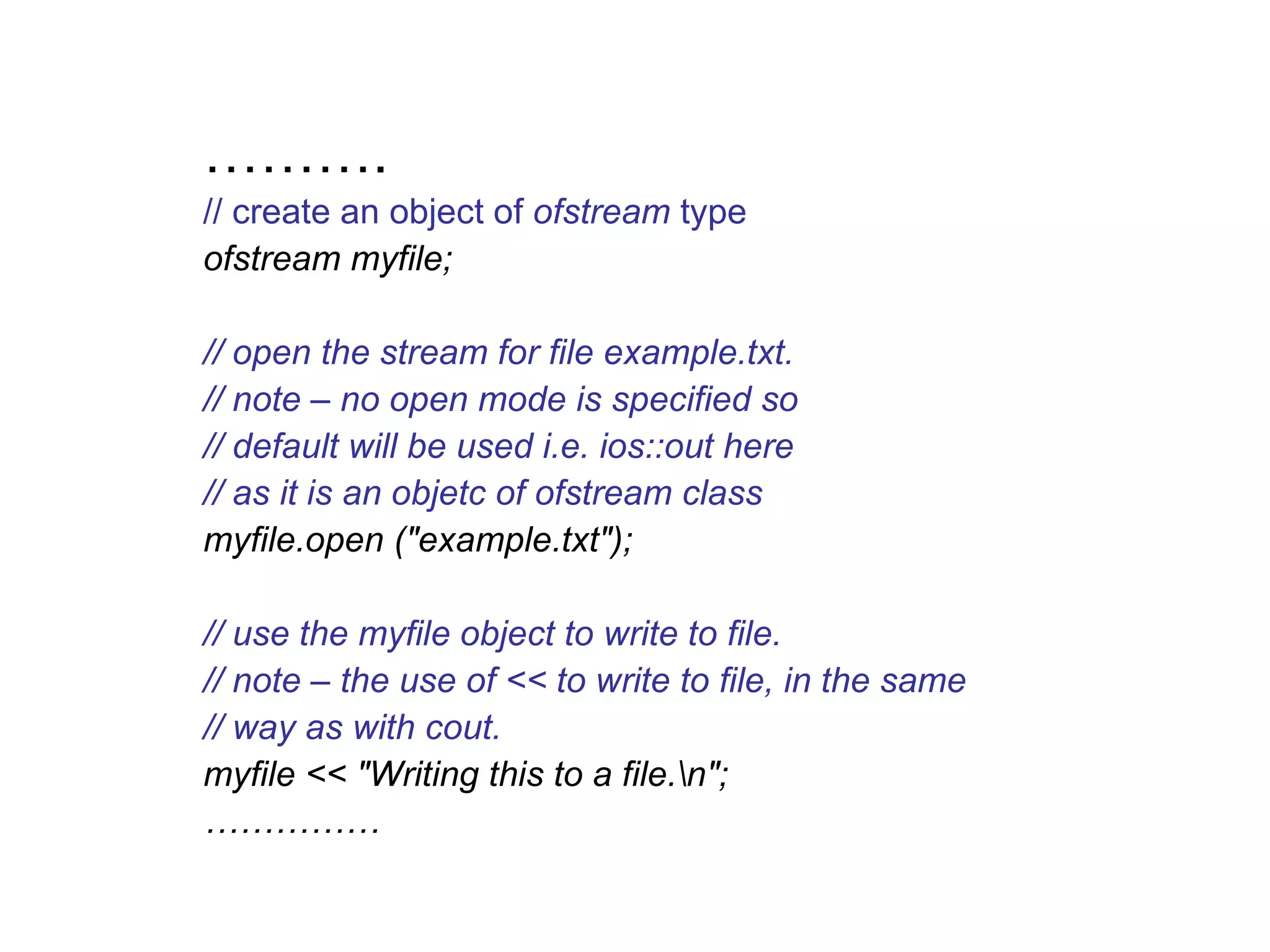 ……….
// create an object of ofstream type
ofstream myfile;

// open the stream for file example.txt.
// note – no open mode is specified so
// default will be used i.e. ios::out here
// as it is an objetc of ofstream class
myfile.open ("example.txt");

// use the myfile object to write to file.
// note – the use of << to write to file, in the same
// way as with cout.
myfile << "Writing this to a file.n";
……………
 
