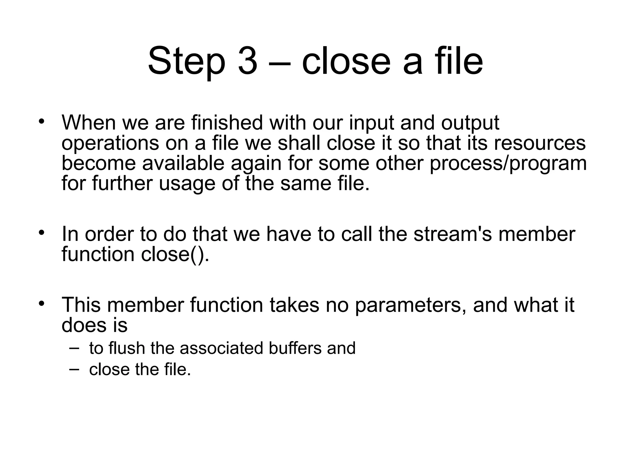 Step 3 – close a file
• When we are finished with our input and output
  operations on a file we shall close it so that its resources
  become available again for some other process/program
  for further usage of the same file.

• In order to do that we have to call the stream's member
  function close().

• This member function takes no parameters, and what it
  does is
   – to flush the associated buffers and
   – close the file.
 
