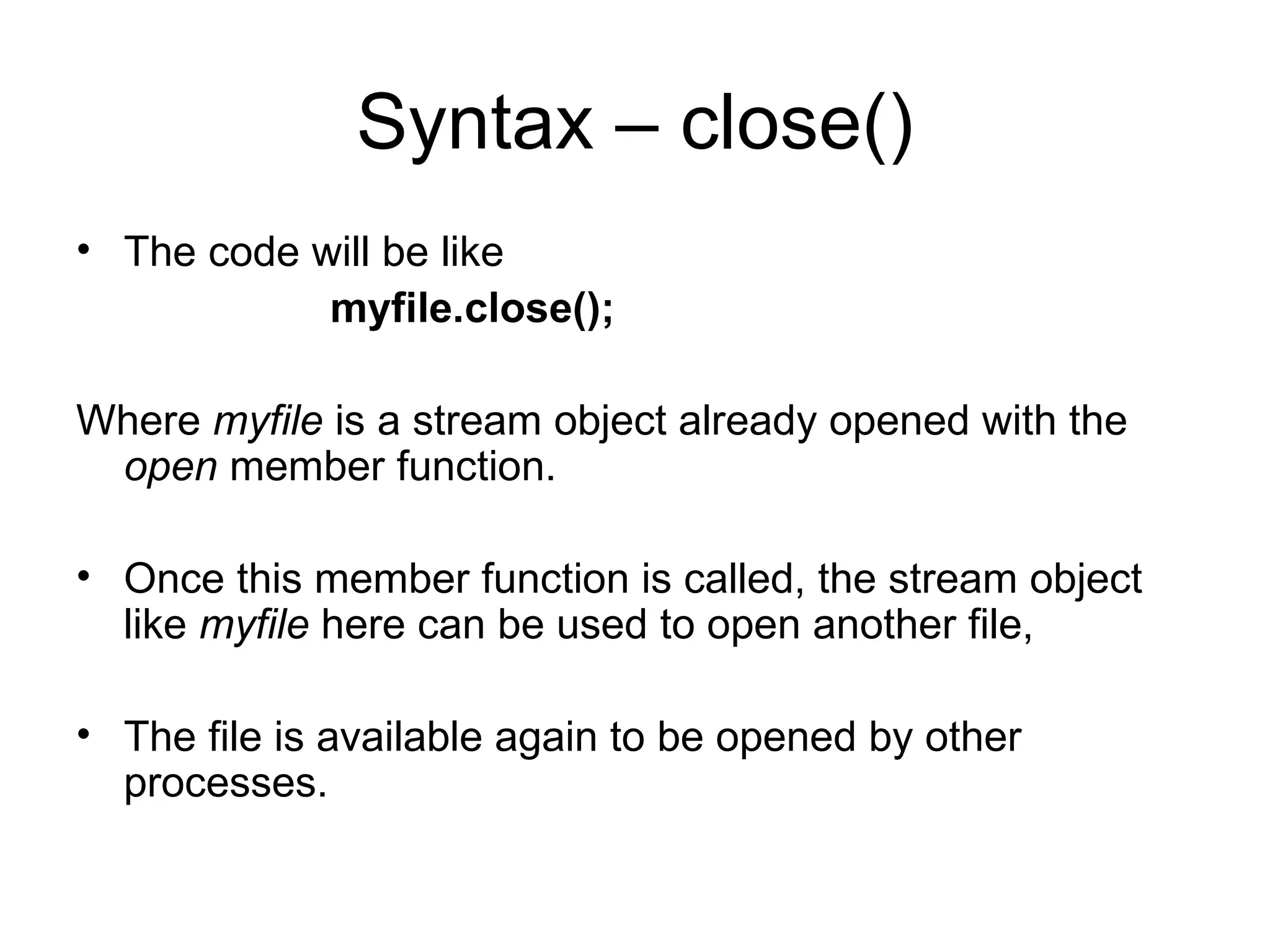 Syntax – close()
• The code will be like
            myfile.close();

Where myfile is a stream object already opened with the
 open member function.

• Once this member function is called, the stream object
  like myfile here can be used to open another file,

• The file is available again to be opened by other
  processes.
 