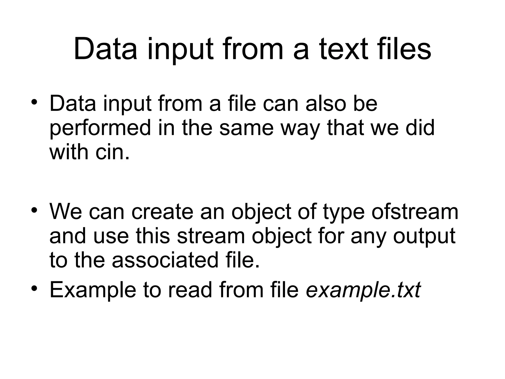 Data input from a text files
• Data input from a file can also be
  performed in the same way that we did
  with cin.

• We can create an object of type ofstream
  and use this stream object for any output
  to the associated file.
• Example to read from file example.txt
 