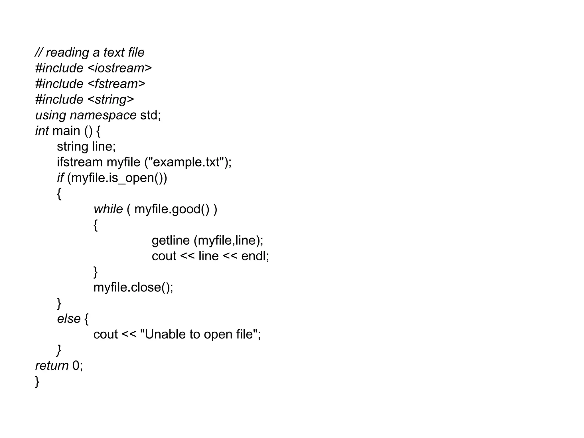 // reading a text file
#include <iostream>
#include <fstream>
#include <string>
using namespace std;
int main () {
     string line;
     ifstream myfile ("example.txt");
     if (myfile.is_open())
     {
            while ( myfile.good() )
            {
                       getline (myfile,line);
                       cout << line << endl;
            }
            myfile.close();
     }
     else {
            cout << "Unable to open file";
     }
return 0;
}
 