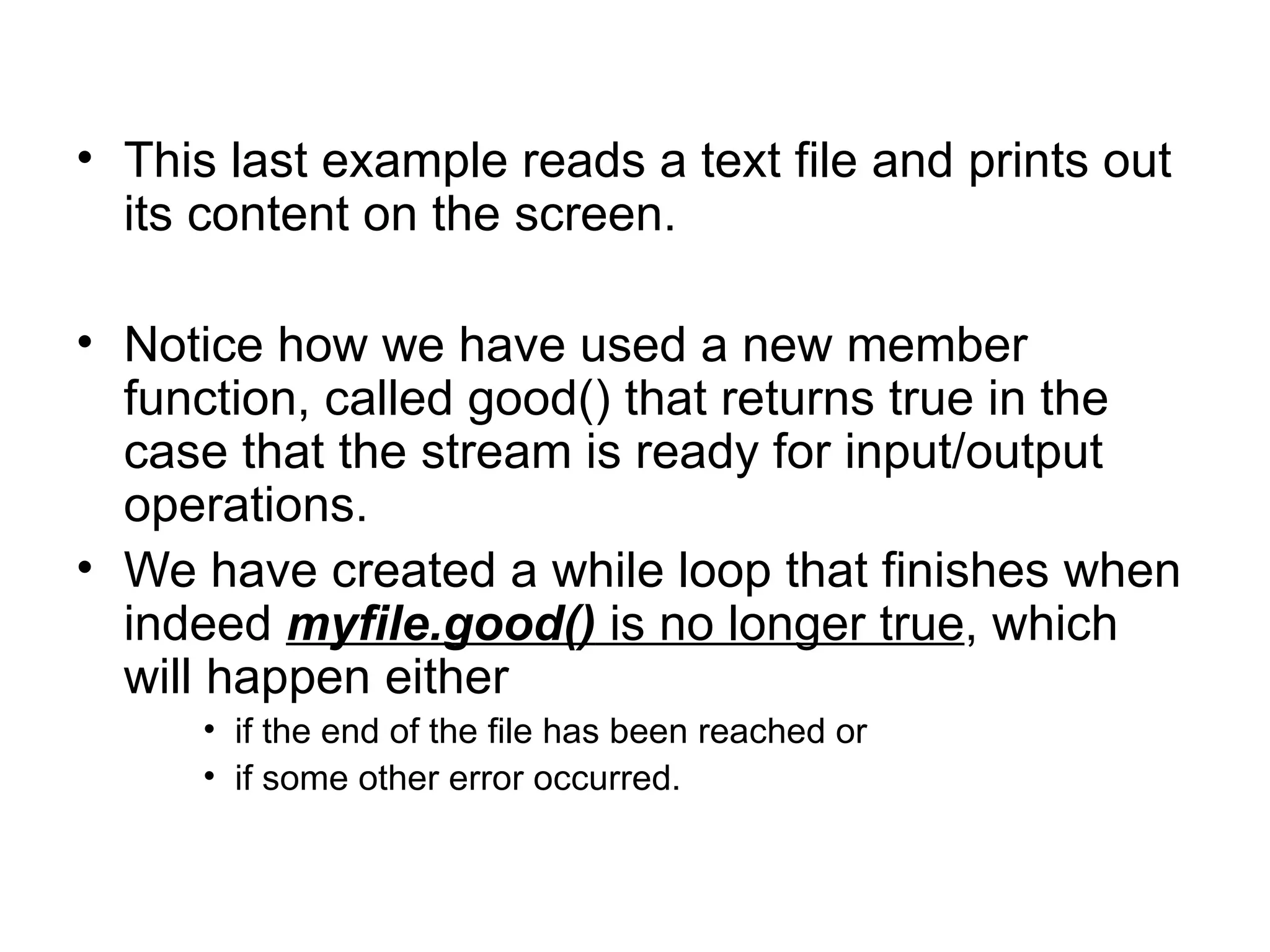• This last example reads a text file and prints out
  its content on the screen.

• Notice how we have used a new member
  function, called good() that returns true in the
  case that the stream is ready for input/output
  operations.
• We have created a while loop that finishes when
  indeed myfile.good() is no longer true, which
  will happen either
      • if the end of the file has been reached or
      • if some other error occurred.
 