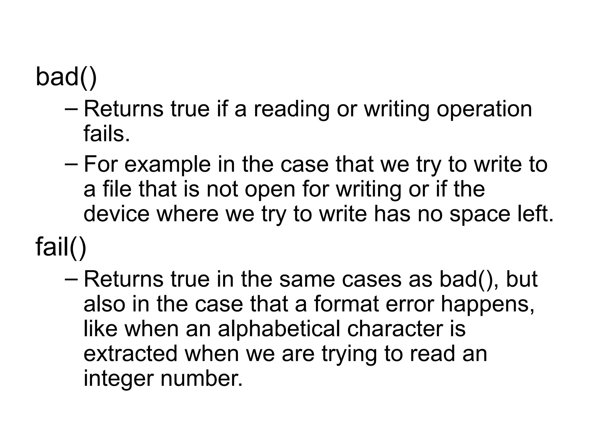 bad()
   – Returns true if a reading or writing operation
     fails.
   – For example in the case that we try to write to
     a file that is not open for writing or if the
     device where we try to write has no space left.
fail()
   – Returns true in the same cases as bad(), but
     also in the case that a format error happens,
     like when an alphabetical character is
     extracted when we are trying to read an
     integer number.
 