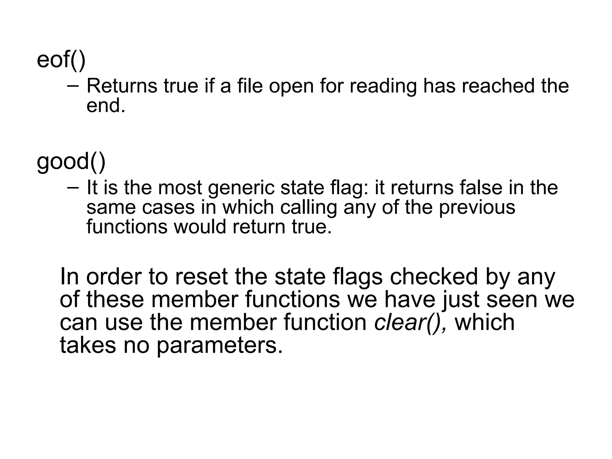 eof()
   – Returns true if a file open for reading has reached the
     end.

good()
   – It is the most generic state flag: it returns false in the
     same cases in which calling any of the previous
     functions would return true.

  In order to reset the state flags checked by any
  of these member functions we have just seen we
  can use the member function clear(), which
  takes no parameters.
 
