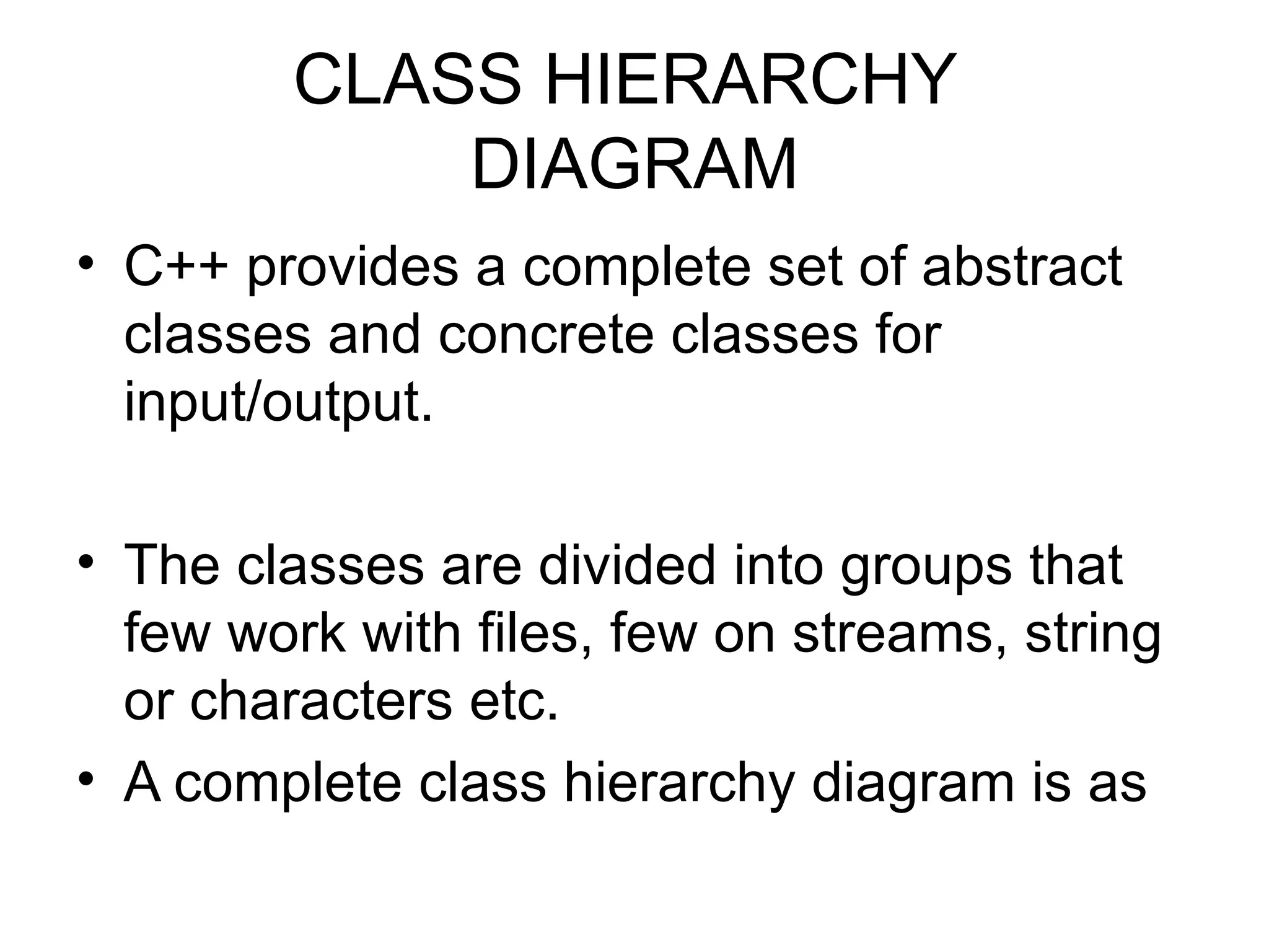 CLASS HIERARCHY
            DIAGRAM
• C++ provides a complete set of abstract
  classes and concrete classes for
  input/output.

• The classes are divided into groups that
  few work with files, few on streams, string
  or characters etc.
• A complete class hierarchy diagram is as
 