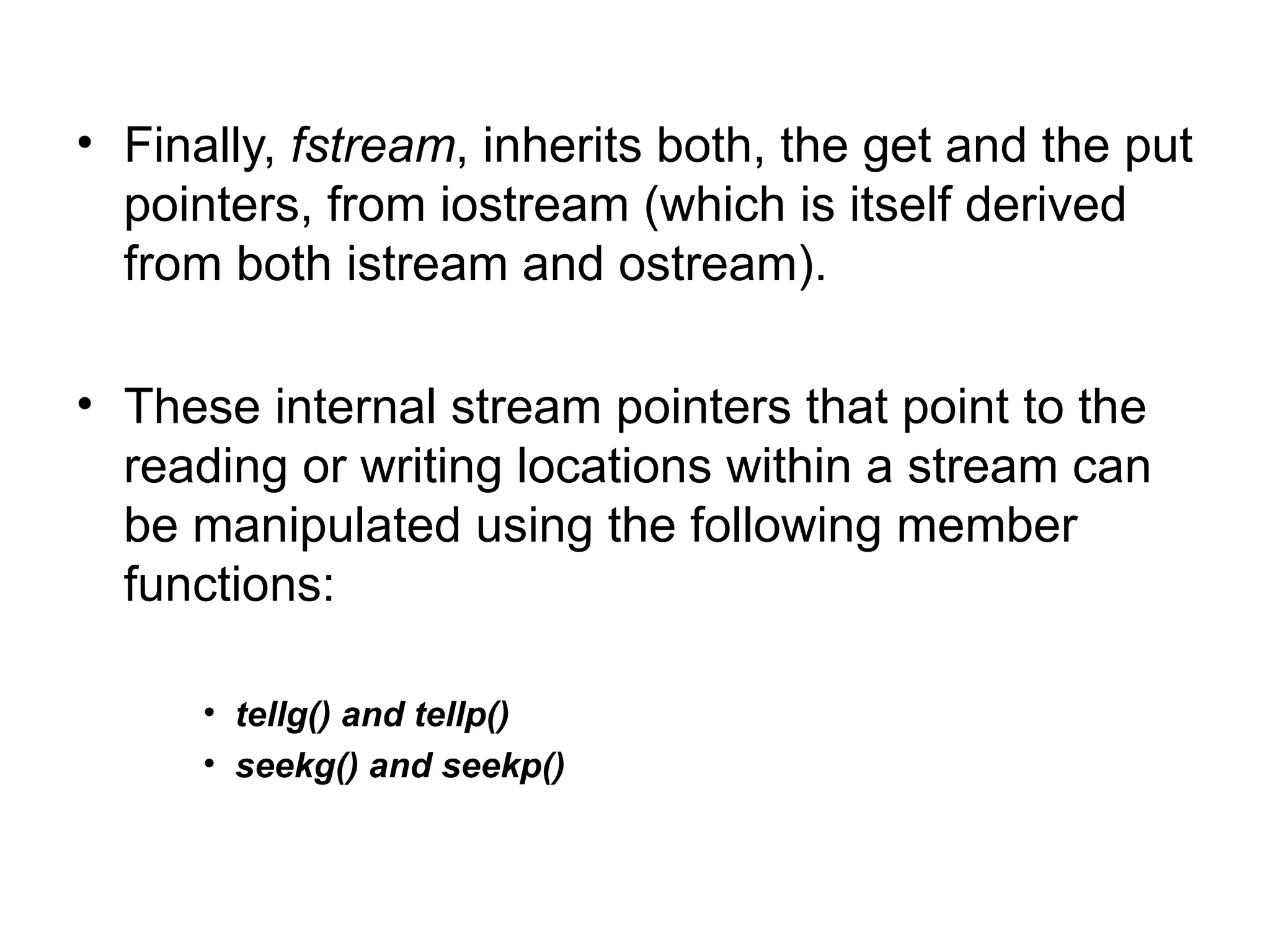 • Finally, fstream, inherits both, the get and the put
  pointers, from iostream (which is itself derived
  from both istream and ostream).

• These internal stream pointers that point to the
  reading or writing locations within a stream can
  be manipulated using the following member
  functions:

      • tellg() and tellp()
      • seekg() and seekp()
 