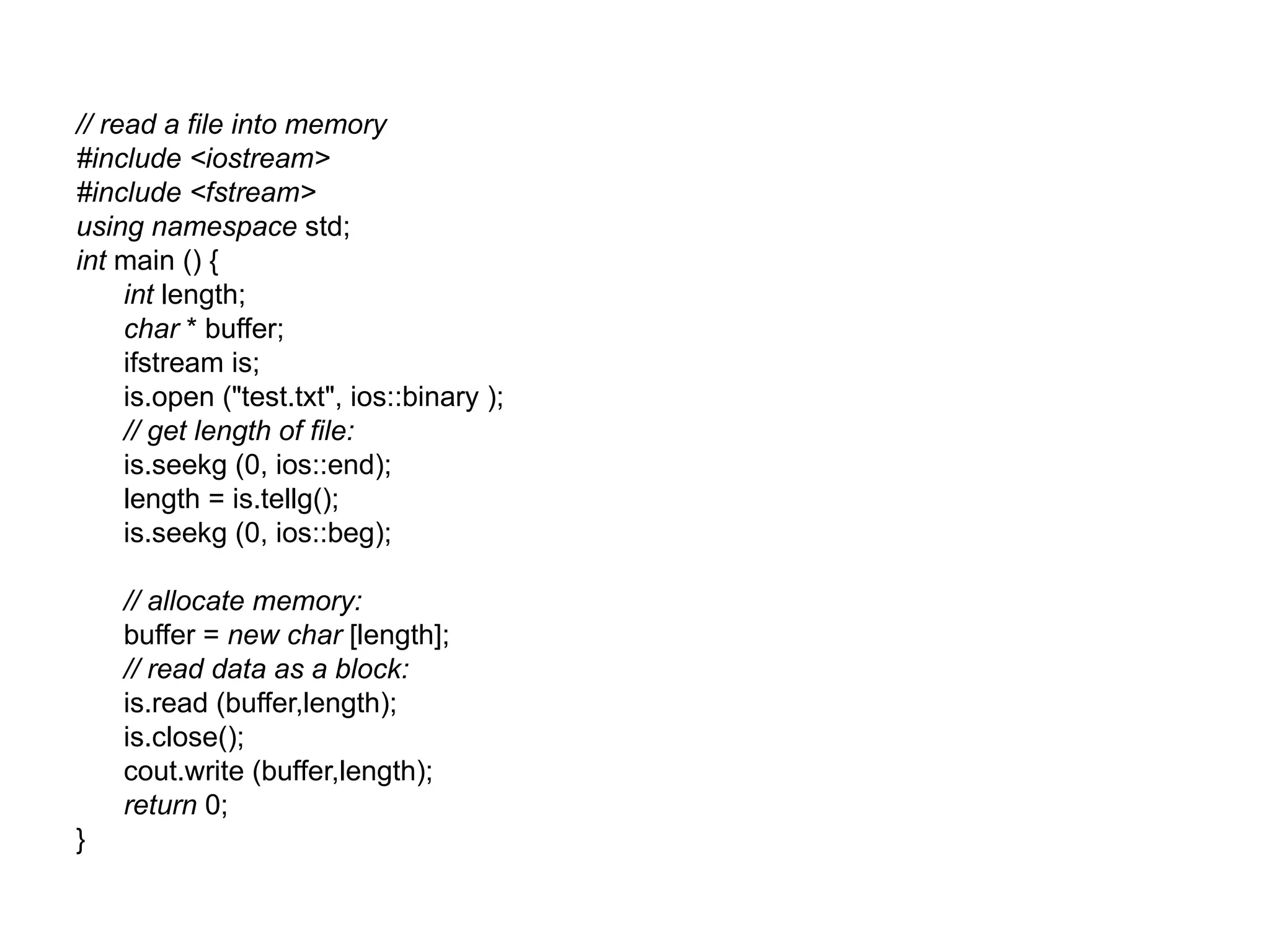 // read a file into memory
#include <iostream>
#include <fstream>
using namespace std;
int main () {
     int length;
     char * buffer;
     ifstream is;
     is.open ("test.txt", ios::binary );
     // get length of file:
     is.seekg (0, ios::end);
     length = is.tellg();
     is.seekg (0, ios::beg);

    // allocate memory:
    buffer = new char [length];
    // read data as a block:
    is.read (buffer,length);
    is.close();
    cout.write (buffer,length);
    return 0;
}
 