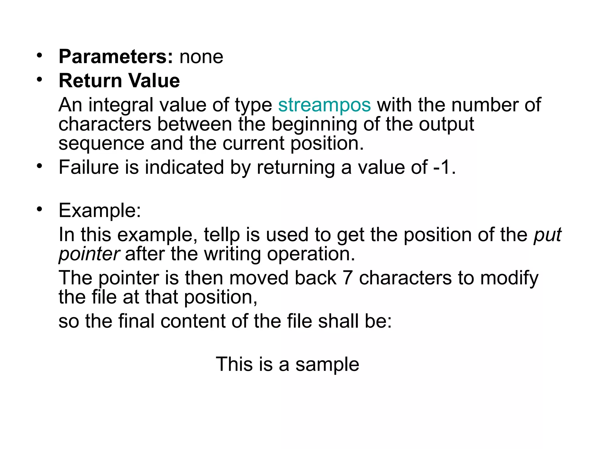 • Parameters: none
• Return Value
  An integral value of type streampos with the number of
  characters between the beginning of the output
  sequence and the current position.
• Failure is indicated by returning a value of -1.

• Example:
  In this example, tellp is used to get the position of the put
  pointer after the writing operation.
  The pointer is then moved back 7 characters to modify
  the file at that position,
  so the final content of the file shall be:

                     This is a sample
 
