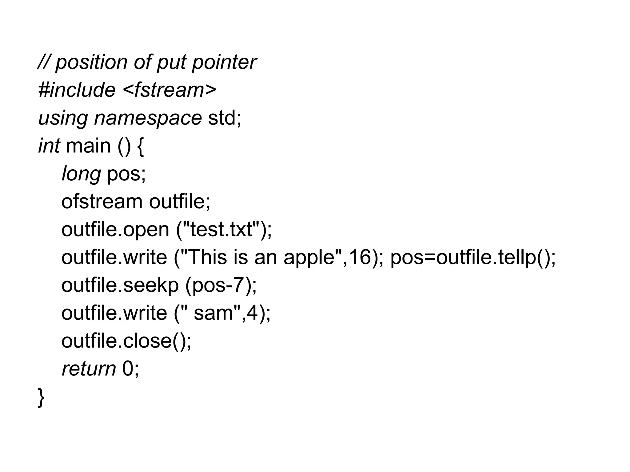 // position of put pointer
#include <fstream>
using namespace std;
int main () {
    long pos;
    ofstream outfile;
    outfile.open ("test.txt");
    outfile.write ("This is an apple",16); pos=outfile.tellp();
    outfile.seekp (pos-7);
    outfile.write (" sam",4);
    outfile.close();
    return 0;
}
 