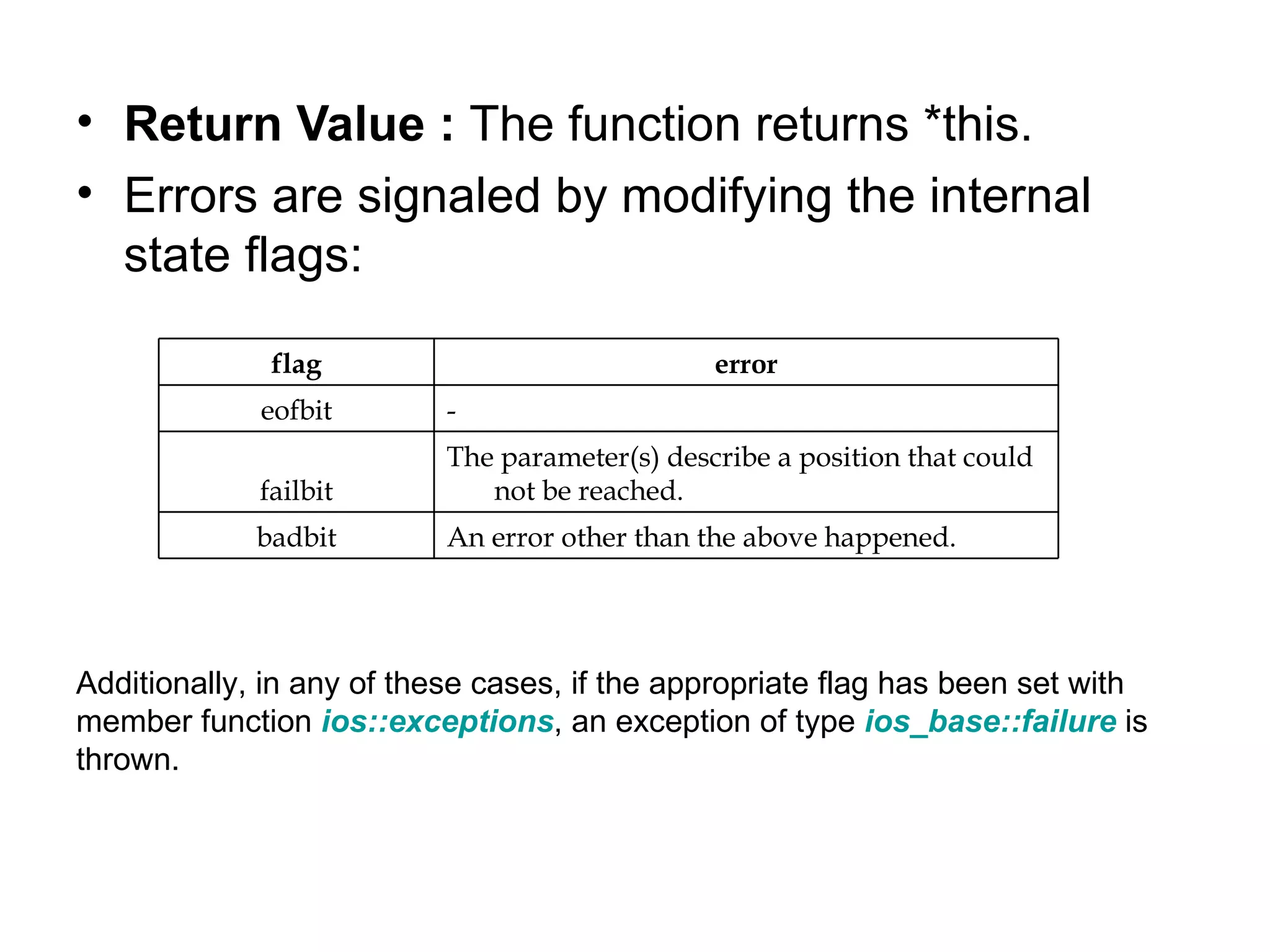 • Return Value : The function returns *this.
• Errors are signaled by modifying the internal
  state flags:

              flag                             error
             eofbit       -
                          The parameter(s) describe a position that could
             failbit         not be reached.
             badbit       An error other than the above happened.




Additionally, in any of these cases, if the appropriate flag has been set with
member function ios::exceptions, an exception of type ios_base::failure is
thrown.
 
