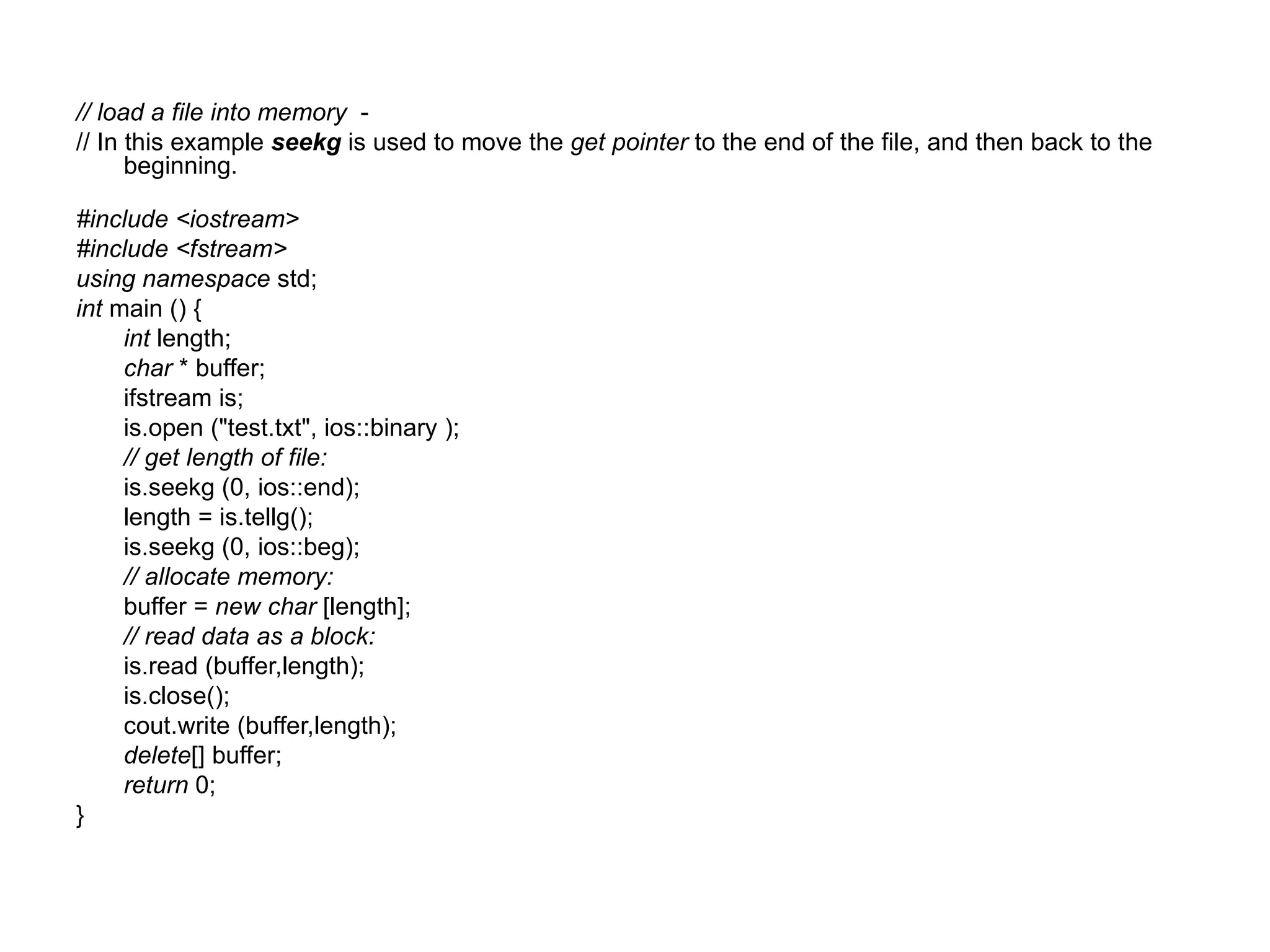 // load a file into memory -
// In this example seekg is used to move the get pointer to the end of the file, and then back to the
      beginning.

#include <iostream>
#include <fstream>
using namespace std;
int main () {
     int length;
     char * buffer;
     ifstream is;
     is.open ("test.txt", ios::binary );
     // get length of file:
     is.seekg (0, ios::end);
     length = is.tellg();
     is.seekg (0, ios::beg);
     // allocate memory:
     buffer = new char [length];
     // read data as a block:
     is.read (buffer,length);
     is.close();
     cout.write (buffer,length);
     delete[] buffer;
     return 0;
}
 