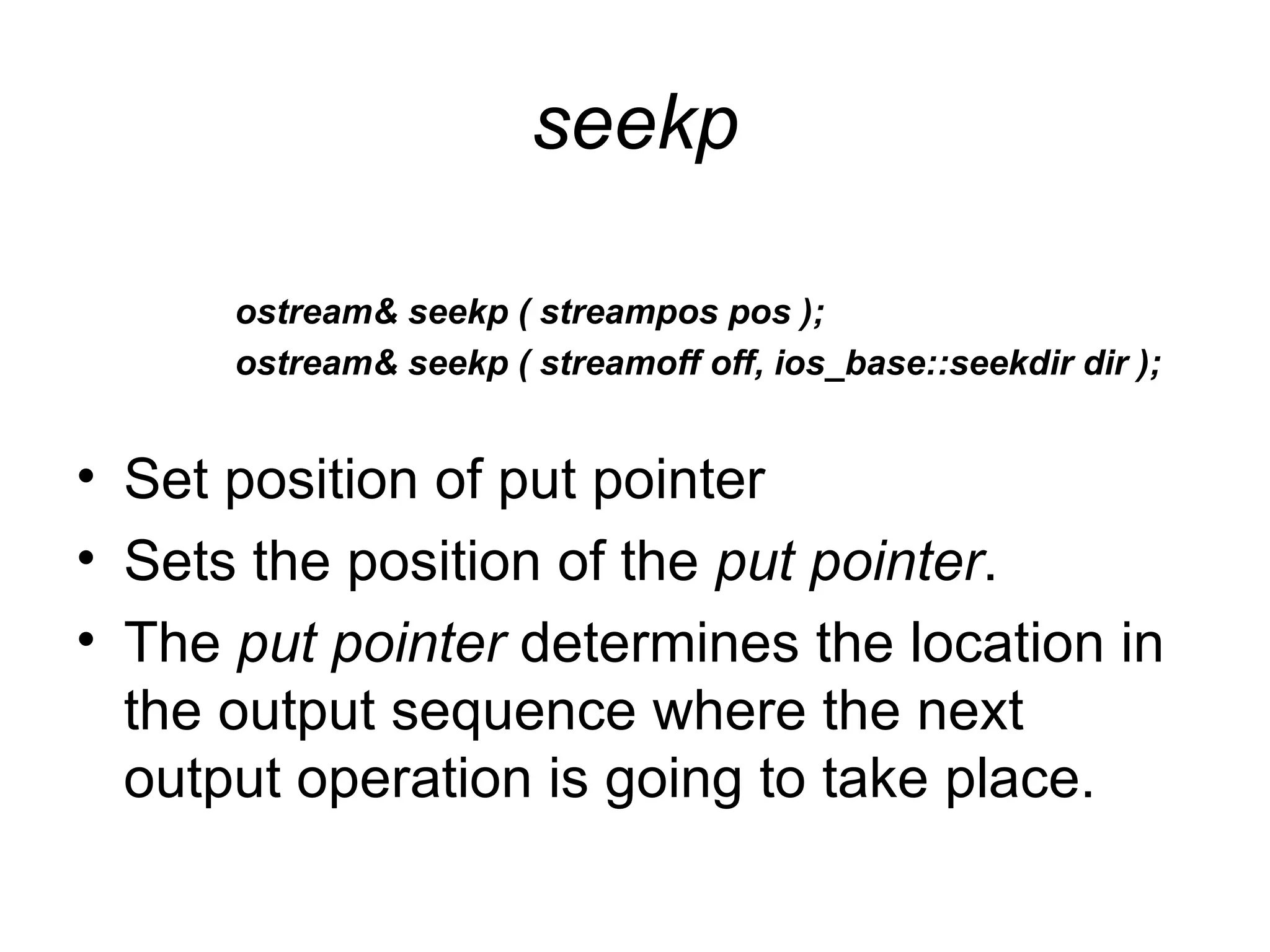 seekp

      ostream& seekp ( streampos pos );
      ostream& seekp ( streamoff off, ios_base::seekdir dir );


• Set position of put pointer
• Sets the position of the put pointer.
• The put pointer determines the location in
  the output sequence where the next
  output operation is going to take place.
 