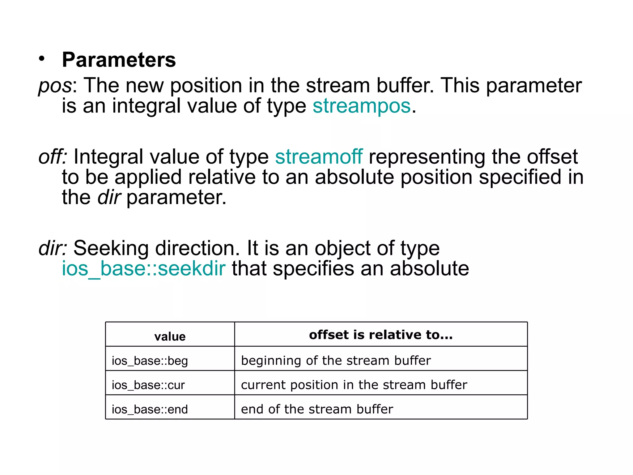 • Parameters
pos: The new position in the stream buffer. This parameter
  is an integral value of type streampos.

off: Integral value of type streamoff representing the offset
   to be applied relative to an absolute position specified in
   the dir parameter.

dir: Seeking direction. It is an object of type
   ios_base::seekdir that specifies an absolute


               value               offset is relative to...

        ios_base::beg   beginning of the stream buffer
        ios_base::cur   current position in the stream buffer
        ios_base::end   end of the stream buffer
 