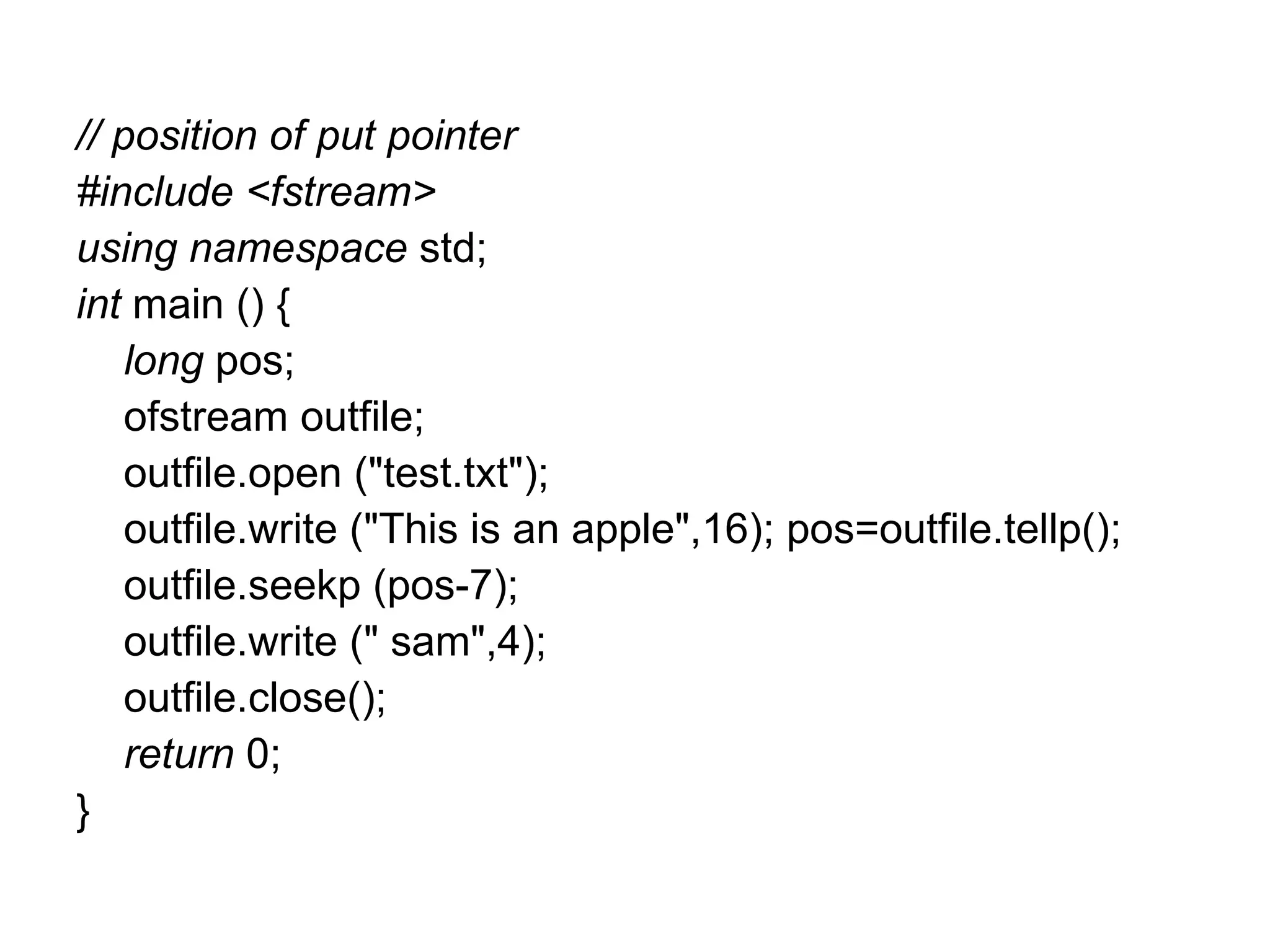 // position of put pointer
#include <fstream>
using namespace std;
int main () {
    long pos;
    ofstream outfile;
    outfile.open ("test.txt");
    outfile.write ("This is an apple",16); pos=outfile.tellp();
    outfile.seekp (pos-7);
    outfile.write (" sam",4);
    outfile.close();
    return 0;
}
 