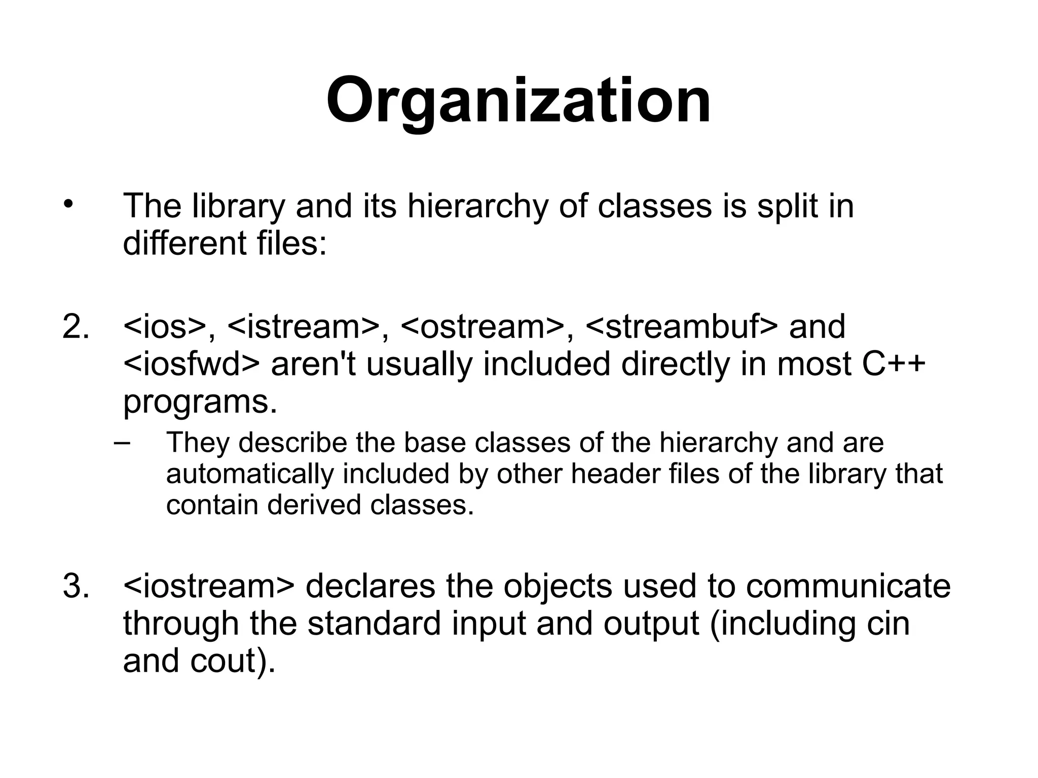 Organization
•   The library and its hierarchy of classes is split in
    different files:

2. <ios>, <istream>, <ostream>, <streambuf> and
   <iosfwd> aren't usually included directly in most C++
   programs.
    –   They describe the base classes of the hierarchy and are
        automatically included by other header files of the library that
        contain derived classes.

3. <iostream> declares the objects used to communicate
   through the standard input and output (including cin
   and cout).
 
