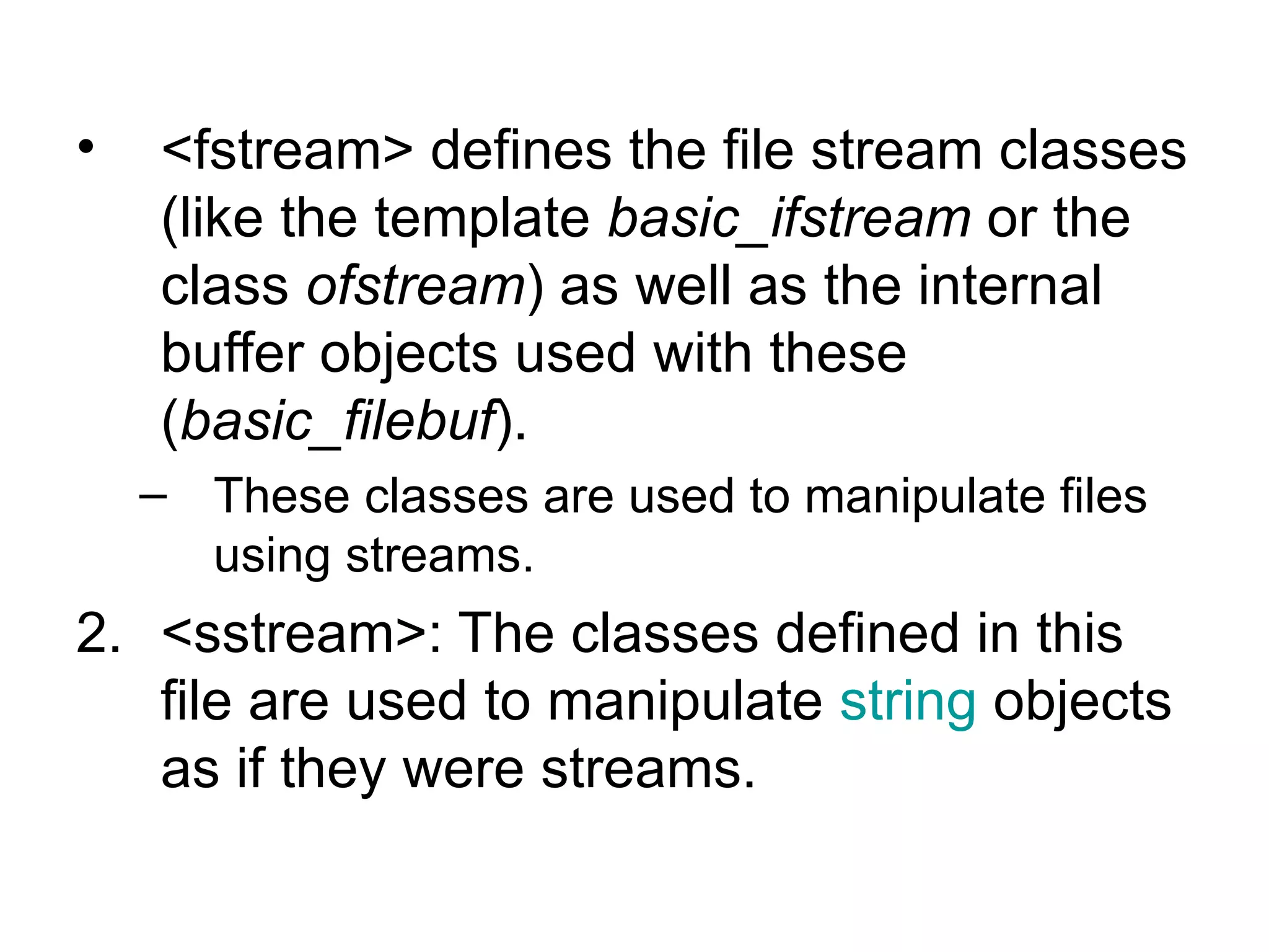 •   <fstream> defines the file stream classes
    (like the template basic_ifstream or the
    class ofstream) as well as the internal
    buffer objects used with these
    (basic_filebuf).
    – These classes are used to manipulate files
      using streams.
2. <sstream>: The classes defined in this
   file are used to manipulate string objects
   as if they were streams.
 
