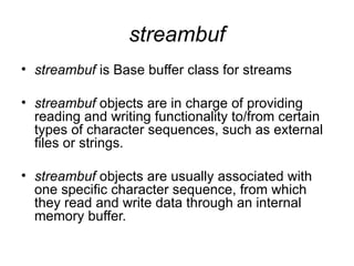streambuf
• streambuf is Base buffer class for streams

• streambuf objects are in charge of providing
  reading and writing functionality to/from certain
  types of character sequences, such as external
  files or strings.

• streambuf objects are usually associated with
  one specific character sequence, from which
  they read and write data through an internal
  memory buffer.
 