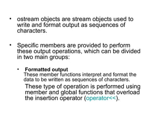 • ostream objects are stream objects used to
  write and format output as sequences of
  characters.

• Specific members are provided to perform
  these output operations, which can be divided
  in two main groups:
  •   Formatted output
      These member functions interpret and format the
      data to be written as sequences of characters.
      These type of operation is performed using
      member and global functions that overload
      the insertion operator (operator<<).
 
