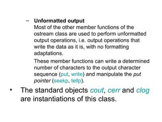 – Unformatted output
       Most of the other member functions of the
       ostream class are used to perform unformatted
       output operations, i.e. output operations that
       write the data as it is, with no formatting
       adaptations.
       These member functions can write a determined
       number of characters to the output character
       sequence (put, write) and manipulate the put
       pointer (seekp, tellp).
•   The standard objects cout, cerr and clog
    are instantiations of this class.
 