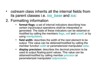 • ostream class inherits all the internal fields from
   its parent classes i.e. ios_base and ios:
2. Formatting information
      •   format flags: a set of internal indicators describing how
          certain input/output operations shall be interpreted or
          generated. The state of these indicators can be obtained or
          modified by calling the members flags, setf and unsetf, or by
          using manipulators.
      •   field width: describes the width of the next element to be
          output. This value can be obtained/modified by calling the
          member function width or parameterized manipulator setw.
      •   display precision: describes the decimal precision to be
          used to output floating-point values. This value can be
          obtained/modified by calling member precision or
          parameterized manipulator setprecision.
 