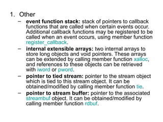 1. Other
  – event function stack: stack of pointers to callback
    functions that are called when certain events occur.
    Additional callback functions may be registered to be
    called when an event occurs, using member function
    register_callback.
  – internal extensible arrays: two internal arrays to
    store long objects and void pointers. These arrays
    can be extended by calling member function xalloc,
    and references to these objects can be retrieved
    with iword or pword.
  – pointer to tied stream: pointer to the stream object
    which is tied to this stream object. It can be
    obtained/modified by calling member function tie.
  – pointer to stream buffer: pointer to the associated
    streambuf object. It can be obtained/modified by
    calling member function rdbuf.
 