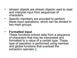 •   istream objects are stream objects used to read
    and interpret input from sequences of
    characters.
•   Specific members are provided to perform
    these input operations, which can be divided in
    two main groups:

•   Formatted input
    These functions extract data from a sequence
    of characters that may be interpreted and
    formatted to a value of a certain type. These
    type of operation is performed using member
    and global functions that overload the
    extraction operator ().
 