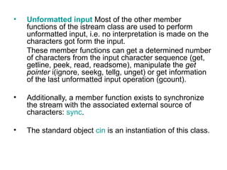 •   Unformatted input Most of the other member
    functions of the istream class are used to perform
    unformatted input, i.e. no interpretation is made on the
    characters got form the input.
    These member functions can get a determined number
    of characters from the input character sequence (get,
    getline, peek, read, readsome), manipulate the get
    pointer i(ignore, seekg, tellg, unget) or get information
    of the last unformatted input operation (gcount).

•   Additionally, a member function exists to synchronize
    the stream with the associated external source of
    characters: sync.

•   The standard object cin is an instantiation of this class.
 