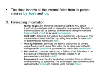 •   The class inherits all the internal fields from its parent
    classes ios_base and ios:

3. Formatting information
           – format flags: a set of internal indicators describing how certain
             input/output operations shall be interpreted or generated. The state of
             these indicators can be obtained or modified by calling the members
             flags, setf and unsetf, or by using manipulators.
           – field width: describes the width of the next element to be output. This
             value can be obtained/modified by calling the member function width
             or parameterized manipulator setw.
           – display precision: describes the decimal precision to be used to
             output floating-point values. This value can be obtained/modified by
             calling member precision or parameterized manipulator setprecision.
           – fill character: character used to pad a field up to the field width. It can
             be obtained or modified by calling member function fill or
             parameterized manipulator setfill.
           – locale object: describes the localization properties to be considered
             when formatting i/o operations. The locale object used can be obtained
             calling member getloc and modified using member imbue.
 