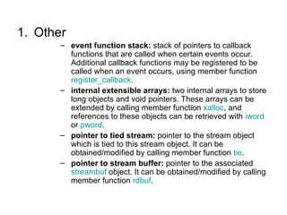 1. Other
       – event function stack: stack of pointers to callback
         functions that are called when certain events occur.
         Additional callback functions may be registered to be
         called when an event occurs, using member function
         register_callback.
       – internal extensible arrays: two internal arrays to store
         long objects and void pointers. These arrays can be
         extended by calling member function xalloc, and
         references to these objects can be retrieved with iword
         or pword.
       – pointer to tied stream: pointer to the stream object
         which is tied to this stream object. It can be
         obtained/modified by calling member function tie.
       – pointer to stream buffer: pointer to the associated
         streambuf object. It can be obtained/modified by calling
         member function rdbuf.
 