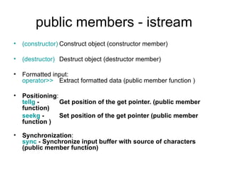 public members - istream
• (constructor) Construct object (constructor member)

• (destructor) Destruct object (destructor member)

• Formatted input:
  operator>> Extract formatted data (public member function )

• Positioning:
  tellg -      Get position of the get pointer. (public member
  function)
  seekg -      Set position of the get pointer (public member
  function )

• Synchronization:
  sync - Synchronize input buffer with source of characters
  (public member function)
 