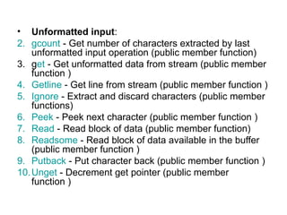 • Unformatted input:
2. gcount - Get number of characters extracted by last
    unformatted input operation (public member function)
3. get - Get unformatted data from stream (public member
    function )
4. Getline - Get line from stream (public member function )
5. Ignore - Extract and discard characters (public member
    functions)
6. Peek - Peek next character (public member function )
7. Read - Read block of data (public member function)
8. Readsome - Read block of data available in the buffer
    (public member function )
9. Putback - Put character back (public member function )
10. Unget - Decrement get pointer (public member
    function )
 
