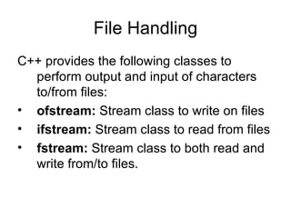 File Handling
C++ provides the following classes to
  perform output and input of characters
  to/from files:
• ofstream: Stream class to write on files
• ifstream: Stream class to read from files
• fstream: Stream class to both read and
  write from/to files.
 