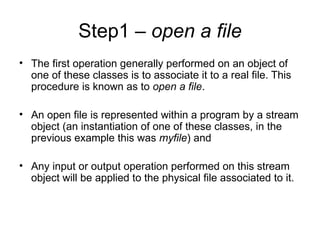 Step1 – open a file
• The first operation generally performed on an object of
  one of these classes is to associate it to a real file. This
  procedure is known as to open a file.

• An open file is represented within a program by a stream
  object (an instantiation of one of these classes, in the
  previous example this was myfile) and

• Any input or output operation performed on this stream
  object will be applied to the physical file associated to it.
 