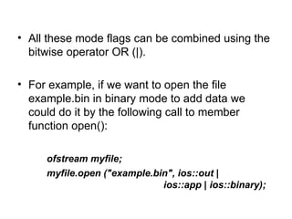 • All these mode flags can be combined using the
  bitwise operator OR (|).

• For example, if we want to open the file
  example.bin in binary mode to add data we
  could do it by the following call to member
  function open():

     ofstream myfile;
     myfile.open ("example.bin", ios::out |
                             ios::app | ios::binary);
 