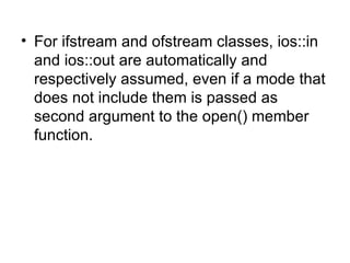 • For ifstream and ofstream classes, ios::in
  and ios::out are automatically and
  respectively assumed, even if a mode that
  does not include them is passed as
  second argument to the open() member
  function.
 
