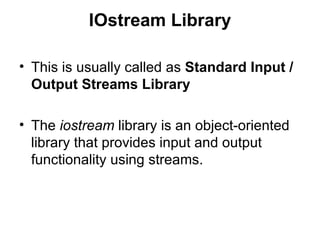 IOstream Library

• This is usually called as Standard Input /
  Output Streams Library

• The iostream library is an object-oriented
  library that provides input and output
  functionality using streams.
 