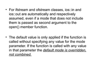 • For ifstream and ofstream classes, ios::in and
  ios::out are automatically and respectively
  assumed, even if a mode that does not include
  them is passed as second argument to the
  open() member function.

• The default value is only applied if the function is
  called without specifying any value for the mode
  parameter. If the function is called with any value
  in that parameter the default mode is overridden,
  not combined.
 