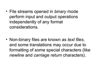 • File streams opened in binary mode
  perform input and output operations
  independently of any format
  considerations.

• Non-binary files are known as text files,
  and some translations may occur due to
  formatting of some special characters (like
  newline and carriage return characters).
 