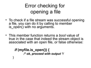 Error checking for
                opening a file
• To check if a file stream was successful opening
  a file, you can do it by calling to member
  is_open() with no arguments.

• This member function returns a bool value of
  true in the case that indeed the stream object is
  associated with an open file, or false otherwise:

        if (myfile.is_open()) {
              /* ok, proceed with output */
    }
 