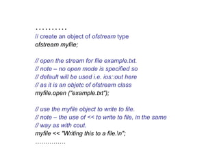 ……….
// create an object of ofstream type
ofstream myfile;

// open the stream for file example.txt.
// note – no open mode is specified so
// default will be used i.e. ios::out here
// as it is an objetc of ofstream class
myfile.open ("example.txt");

// use the myfile object to write to file.
// note – the use of << to write to file, in the same
// way as with cout.
myfile << "Writing this to a file.n";
……………
 